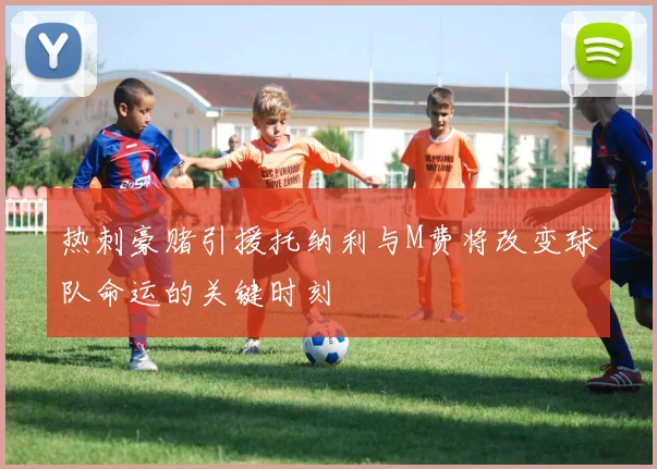 热刺豪赌引援托纳利与M费将改变球队命运的关键时刻