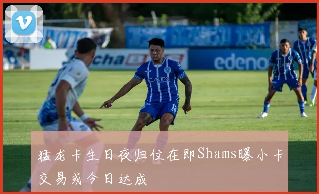 猛龙卡生日夜归位在即Shams曝小卡交易或今日达成