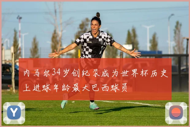 内马尔34岁创纪录成为世界杯历史上进球年龄最大巴西球员