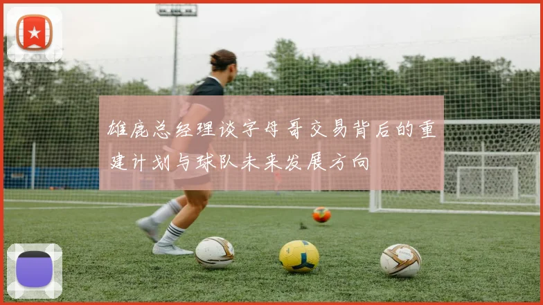 雄鹿总经理谈字母哥交易背后的重建计划与球队未来发展方向