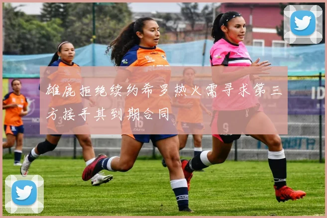 雄鹿拒绝续约希罗热火需寻求第三方接手其到期合同