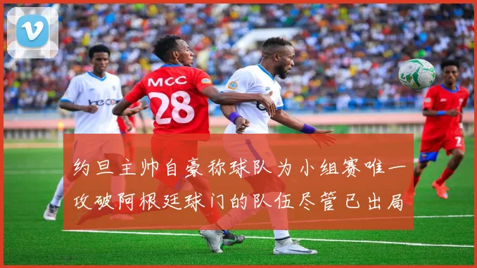 约旦主帅自豪称球队为小组赛唯一攻破阿根廷球门的队伍尽管已出局