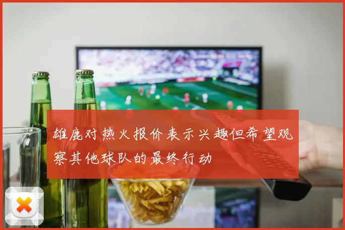 雄鹿对热火报价表示兴趣但希望观察其他球队的最终行动