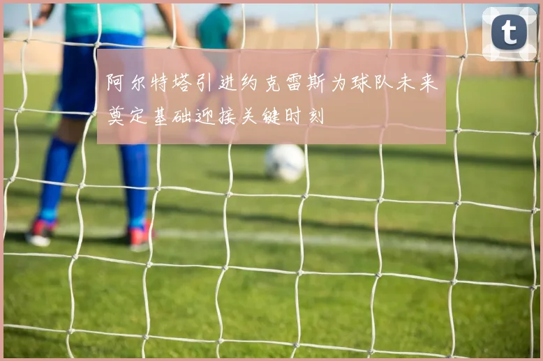 阿尔特塔引进约克雷斯为球队未来奠定基础迎接关键时刻