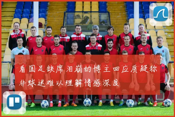 看国足缺席泪崩的博主回应质疑称非球迷难以理解情感深度