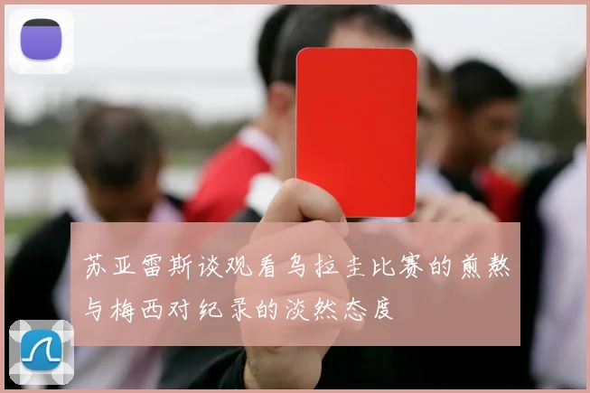 苏亚雷斯谈观看乌拉圭比赛的煎熬与梅西对纪录的淡然态度