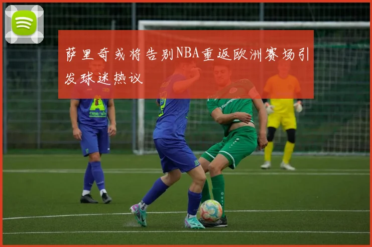 萨里奇或将告别NBA重返欧洲赛场引发球迷热议