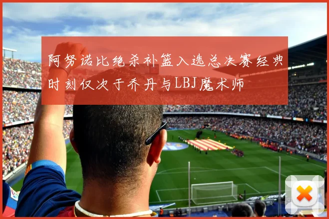 阿努诺比绝杀补篮入选总决赛经典时刻仅次于乔丹与LBJ魔术师