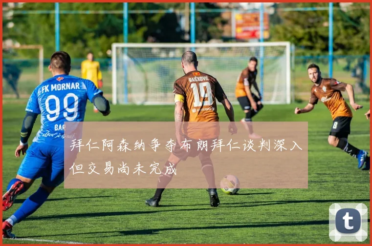 拜仁阿森纳争夺布朗拜仁谈判深入但交易尚未完成