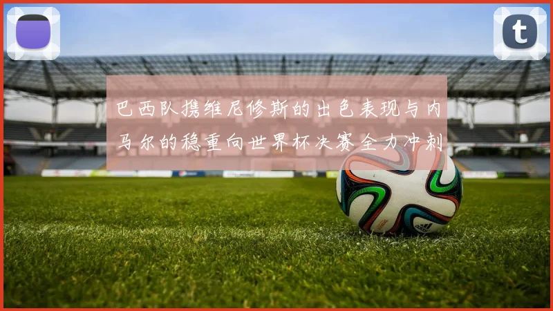 巴西队携维尼修斯的出色表现与内马尔的稳重向世界杯决赛全力冲刺